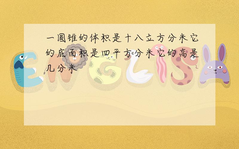 一圆锥的体积是十八立方分米它的底面积是四平方分米它的高是几分米