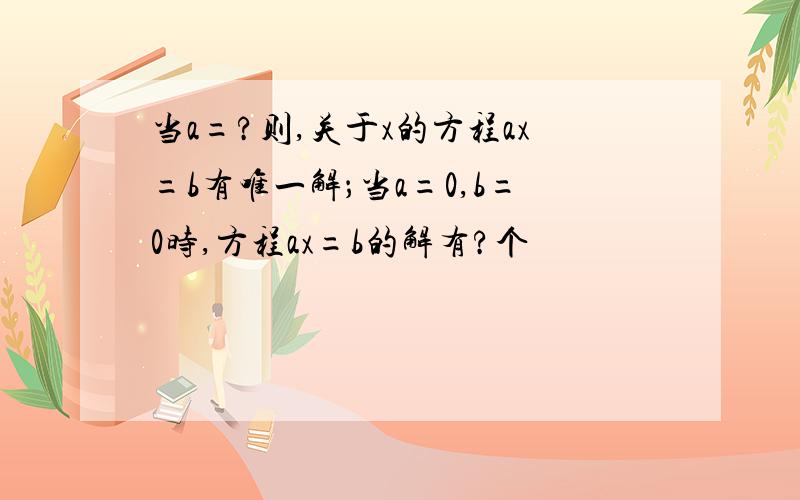 当a=?则,关于x的方程ax=b有唯一解；当a=0,b=0时,方程ax=b的解有?个