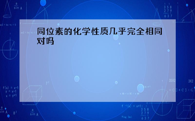 同位素的化学性质几乎完全相同对吗