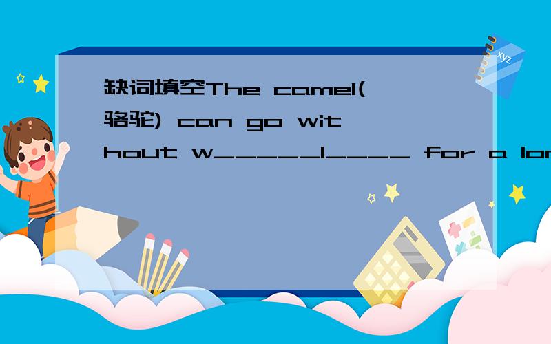 缺词填空The camel(骆驼) can go without w_____1____ for a long time