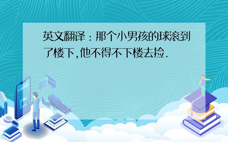 英文翻译：那个小男孩的球滚到了楼下,他不得不下楼去捡.