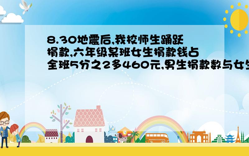 8.30地震后,我校师生踊跃捐款,六年级某班女生捐款钱占全班5分之2多460元,男生捐款数与女生捐款