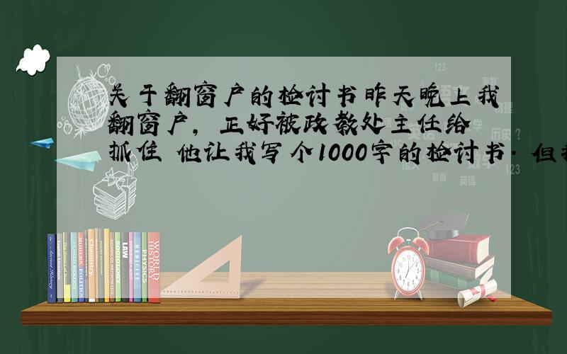 关于翻窗户的检讨书昨天晚上我翻窗户, 正好被政教处主任给抓住 他让我写个1000字的检讨书. 但我又