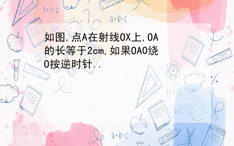 如图,点A在射线OX上,OA的长等于2cm,如果OA0绕O按逆时针..