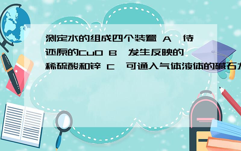 测定水的组成四个装置 A】待还原的CuO B】发生反映的稀硫酸和锌 C】可通入气体液体的碱石灰 D】氯化钙的V型瓶先说出