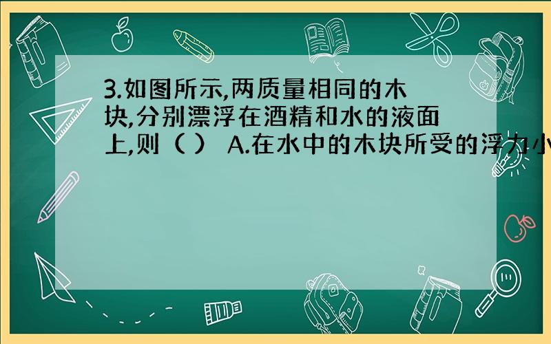 3.如图所示,两质量相同的木块,分别漂浮在酒精和水的液面上,则（ ） A.在水中的木块所受的浮力小于在酒