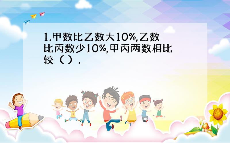 1.甲数比乙数大10%,乙数比丙数少10%,甲丙两数相比较（ ）.