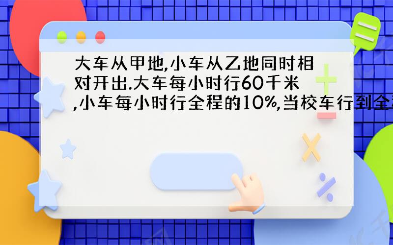 大车从甲地,小车从乙地同时相对开出.大车每小时行60千米,小车每小时行全程的10%,当校车行到全程的