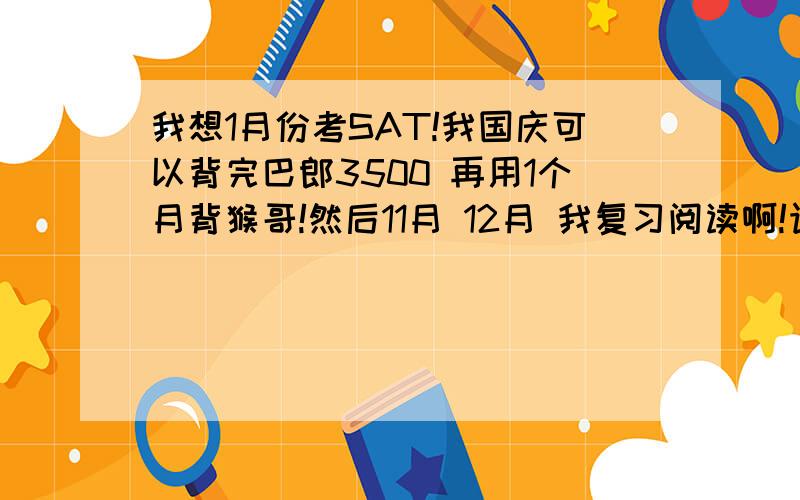 我想1月份考SAT!我国庆可以背完巴郎3500 再用1个月背猴哥!然后11月 12月 我复习阅读啊!语法