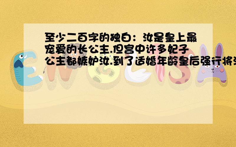 至少二百字的独白：汝是皇上最宠爱的长公主.但宫中许多妃子公主都嫉妒汝.到了适婚年龄皇后强行将汝赐婚,这时,汝该如何做?