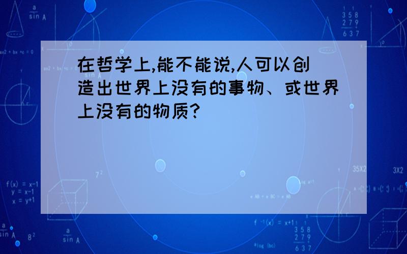 在哲学上,能不能说,人可以创造出世界上没有的事物、或世界上没有的物质?