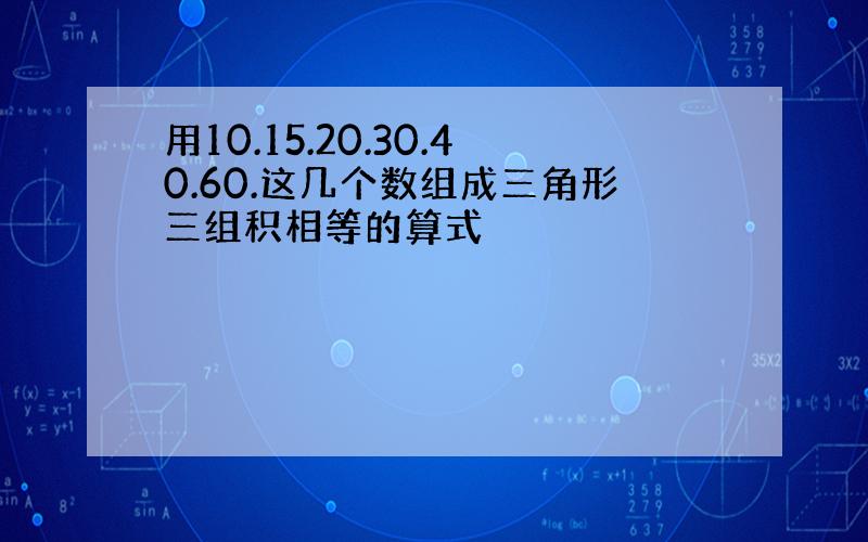 用10.15.20.30.40.60.这几个数组成三角形三组积相等的算式