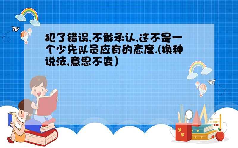 犯了错误,不敢承认,这不是一个少先队员应有的态度.(换种说法,意思不变）