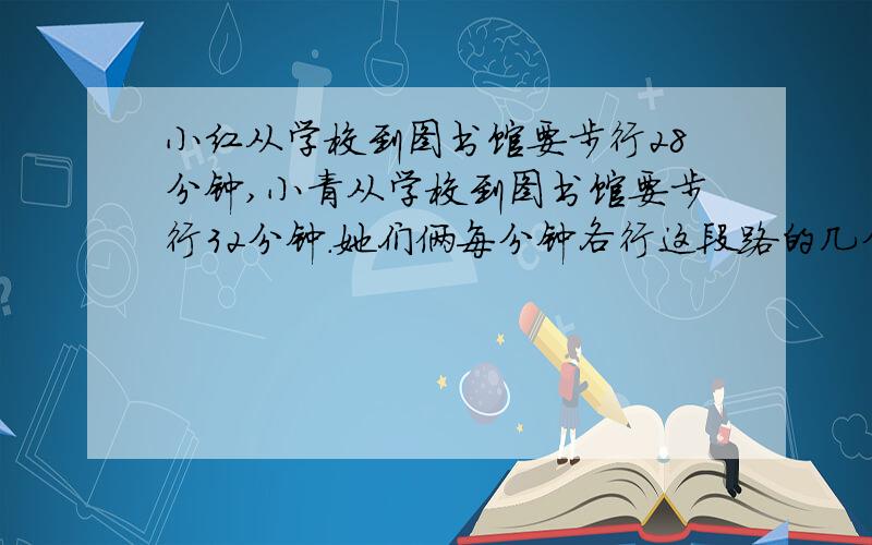 小红从学校到图书馆要步行28分钟,小青从学校到图书馆要步行32分钟.她们俩每分钟各行这段路的几分之几?谁步行的速度快一些