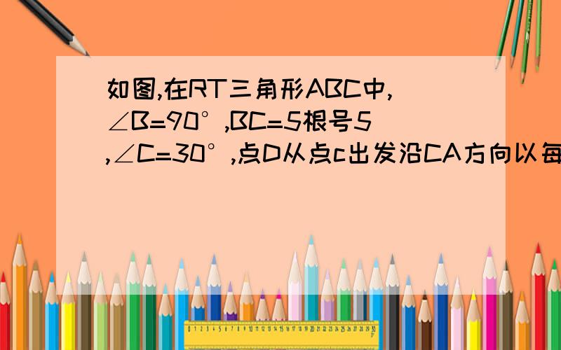 如图,在RT三角形ABC中,∠B=90°,BC=5根号5,∠C=30°,点D从点c出发沿CA方向以每秒2的速度向点A匀速