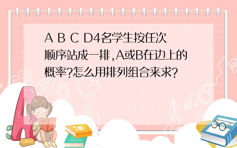 A B C D4名学生按任次顺序站成一排,A或B在边上的概率?怎么用排列组合来求?