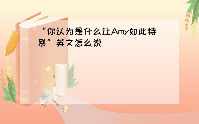 “你认为是什么让Amy如此特别”英文怎么说