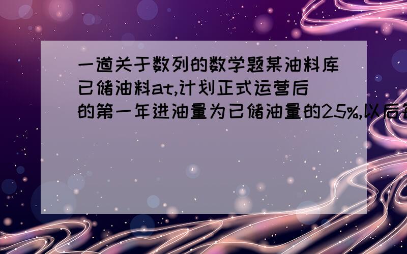 一道关于数列的数学题某油料库已储油料at,计划正式运营后的第一年进油量为已储油量的25%,以后每年的进油量为上一年底储油