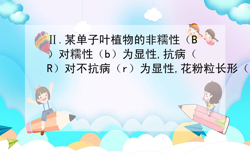 Ⅱ.某单子叶植物的非糯性（B）对糯性（b）为显性,抗病（R）对不抗病（r）为显性,花粉粒长形（D）对圆形