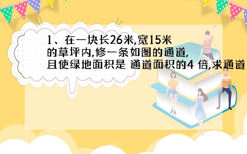 1、在一块长26米,宽15米的草坪内,修一条如图的通道,且使绿地面积是 通道面积的4 倍,求通道的宽度?[灰色区域是通道