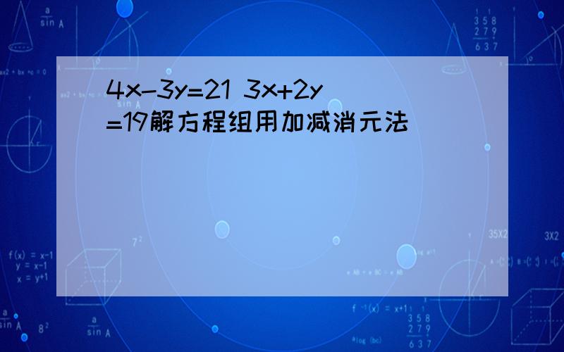 4x-3y=21 3x+2y=19解方程组用加减消元法