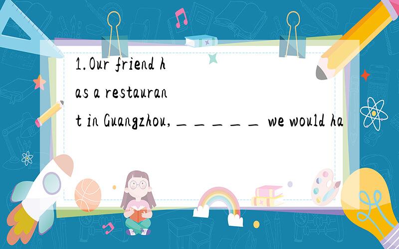 1.Our friend has a restaurant in Guangzhou,_____ we would ha