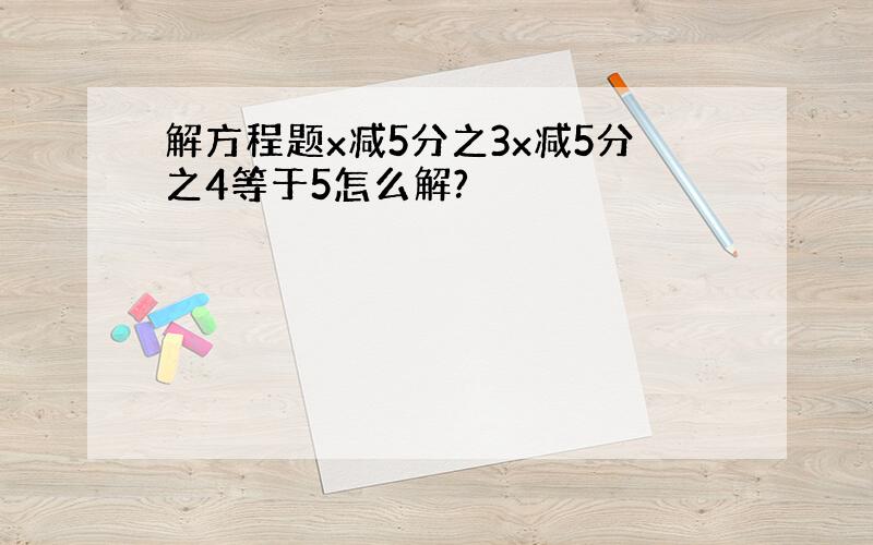 解方程题x减5分之3x减5分之4等于5怎么解?