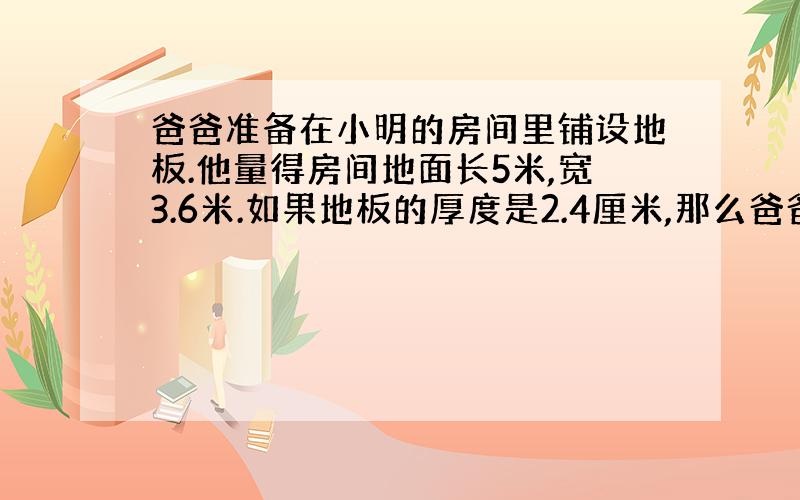 爸爸准备在小明的房间里铺设地板.他量得房间地面长5米,宽3.6米.如果地板的厚度是2.4厘米,那么爸爸至少要买多少立方米