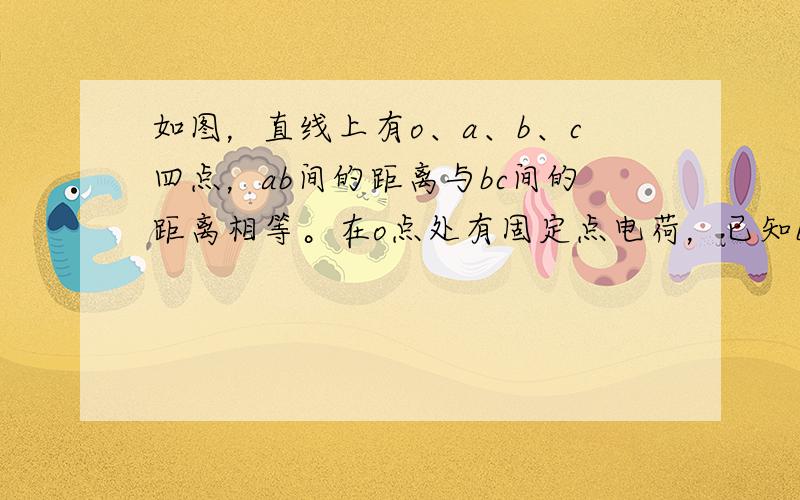 如图，直线上有o、a、b、c四点，ab间的距离与bc间的距离相等。在o点处有固定点电荷，已知b点电势高于c点电势。若一带