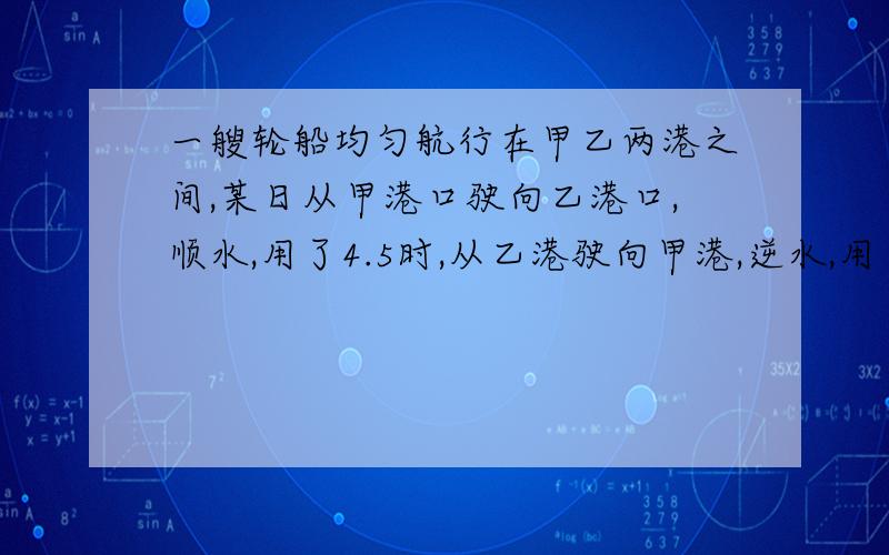 一艘轮船均匀航行在甲乙两港之间,某日从甲港口驶向乙港口,顺水,用了4.5时,从乙港驶向甲港,逆水,用了6时,已知水流速度