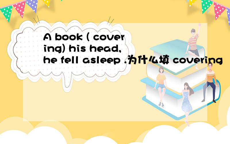 A book ( covering) his head,he fell asleep .为什么填 covering