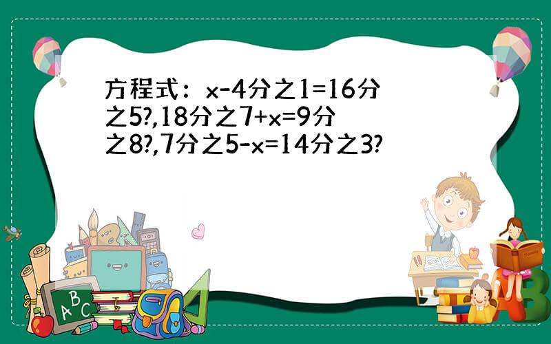 方程式：x-4分之1=16分之5?,18分之7+x=9分之8?,7分之5-x=14分之3?