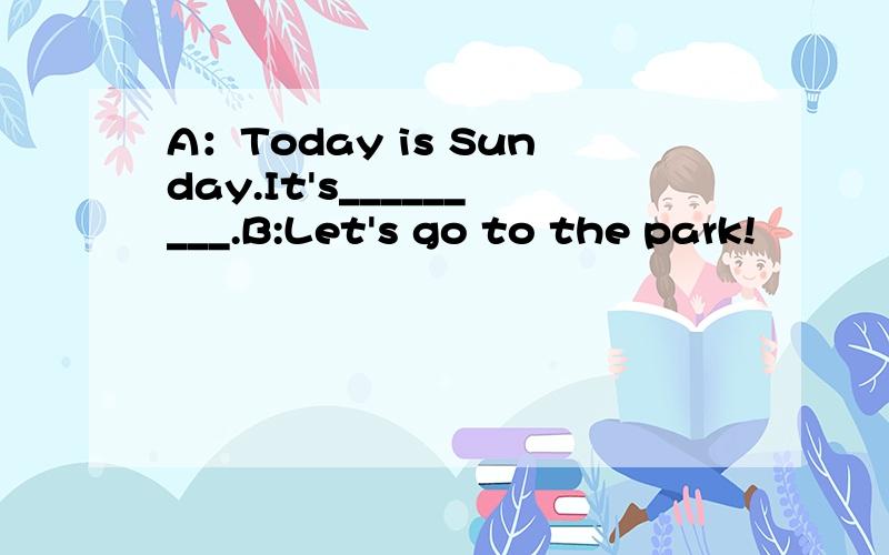 A：Today is Sunday.It's_________.B:Let's go to the park!