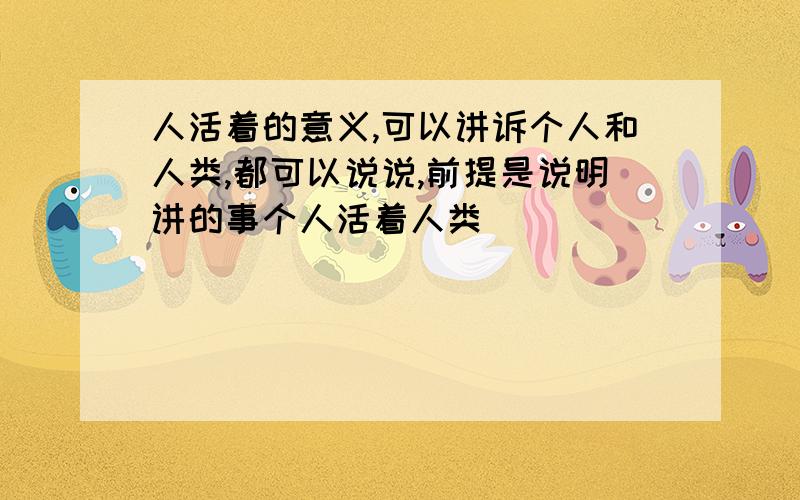 人活着的意义,可以讲诉个人和人类,都可以说说,前提是说明讲的事个人活着人类