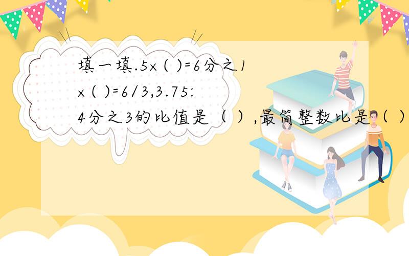 填一填.5×( )=6分之1×( )=6/3,3.75:4分之3的比值是（ ）,最简整数比是（ ）.3米：5分之3米的比