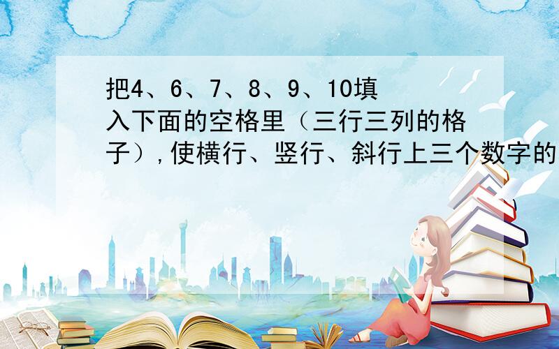 把4、6、7、8、9、10填入下面的空格里（三行三列的格子）,使横行、竖行、斜行上三个数字的和都是18.）