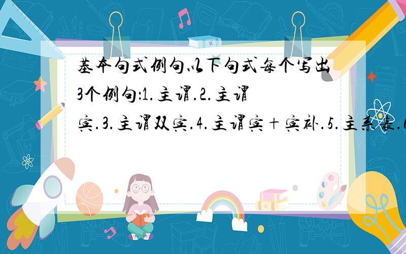 基本句式例句以下句式每个写出3个例句：1.主谓.2.主谓宾.3.主谓双宾.4.主谓宾+宾补.5.主系表.6.there