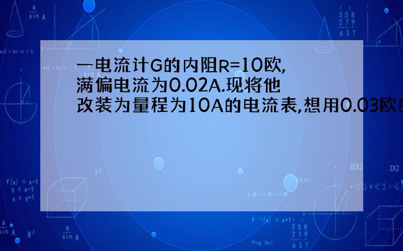 一电流计G的内阻R=10欧,满偏电流为0.02A.现将他改装为量程为10A的电流表,想用0.03欧的电阻作为分流...