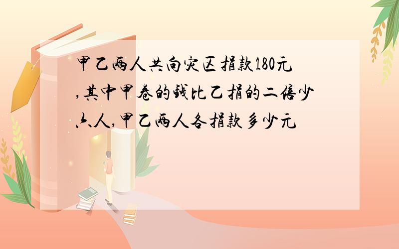 甲乙两人共向灾区捐款180元,其中甲卷的钱比乙捐的二倍少六人,甲乙两人各捐款多少元