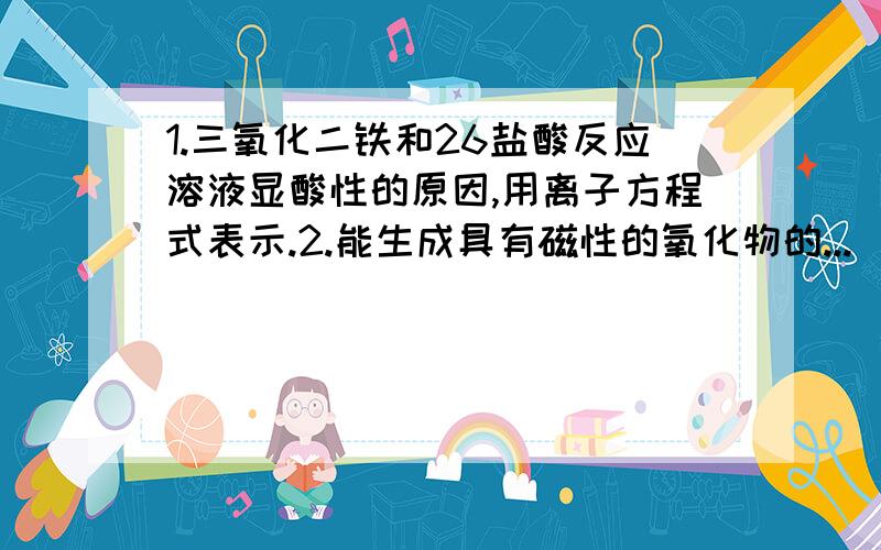 1.三氧化二铁和26盐酸反应溶液显酸性的原因,用离子方程式表示.2.能生成具有磁性的氧化物的...