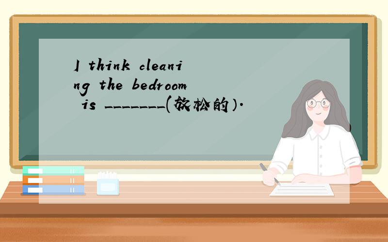 I think cleaning the bedroom is _______(放松的）.