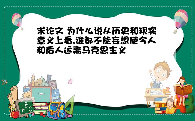 求论文 为什么说从历史和现实意义上看,谁都不能妄想使今人和后人远离马克思主义