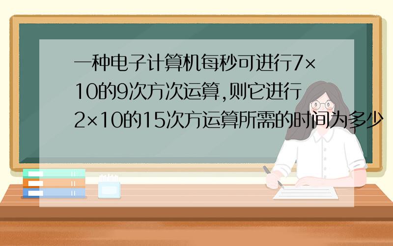 一种电子计算机每秒可进行7×10的9次方次运算,则它进行2×10的15次方运算所需的时间为多少