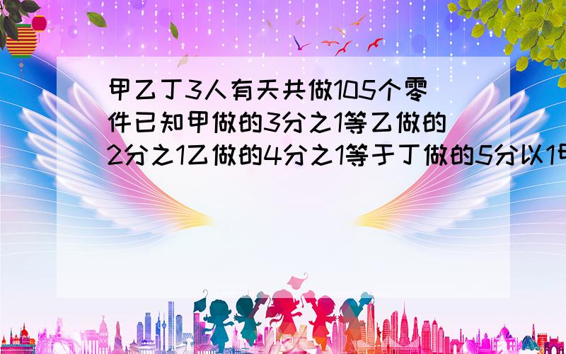 甲乙丁3人有天共做105个零件已知甲做的3分之1等乙做的2分之1乙做的4分之1等于丁做的5分以1甲乙丁各做多少