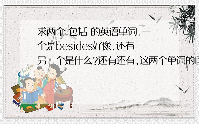 求两个 包括 的英语单词.一个是besides好像,还有另一个是什么?还有还有,这两个单词的区别是什么?