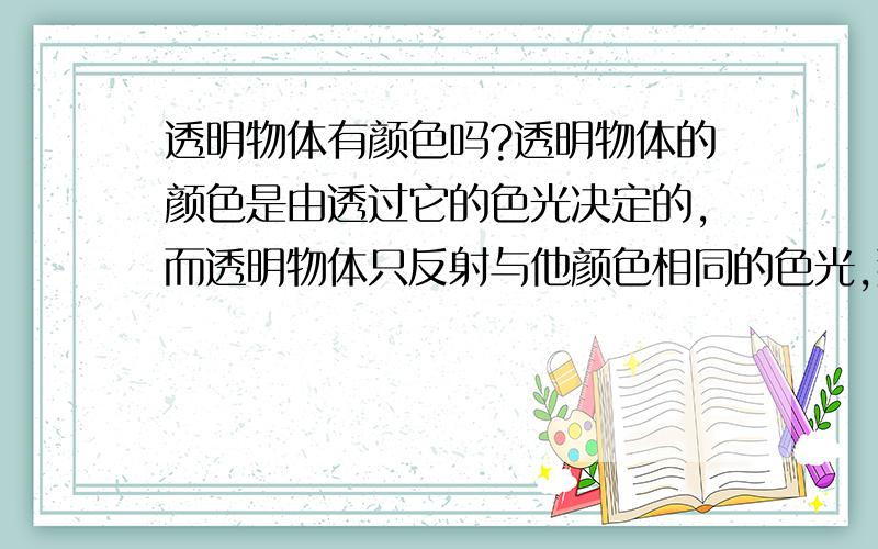 透明物体有颜色吗?透明物体的颜色是由透过它的色光决定的,而透明物体只反射与他颜色相同的色光,那么透明物体有没有颜色呢?是