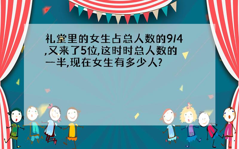 礼堂里的女生占总人数的9/4,又来了5位,这时时总人数的一半,现在女生有多少人?