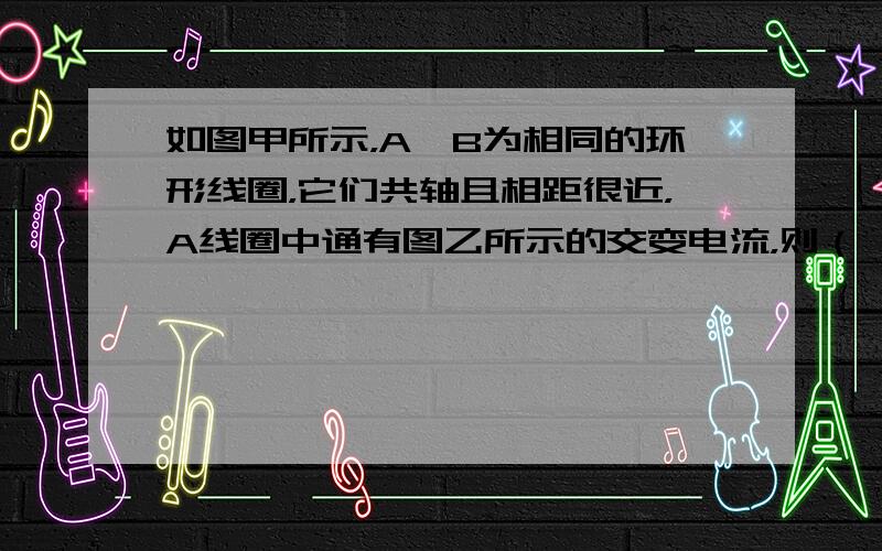 如图甲所示，A、B为相同的环形线圈，它们共轴且相距很近，A线圈中通有图乙所示的交变电流，则（　　）