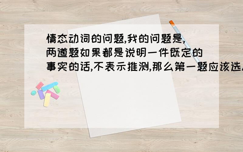 情态动词的问题,我的问题是,两道题如果都是说明一件既定的事实的话,不表示推测,那么第一题应该选A,