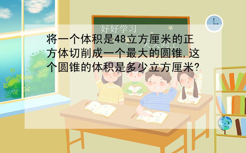 将一个体积是48立方厘米的正方体切削成一个最大的圆锥,这个圆锥的体积是多少立方厘米?